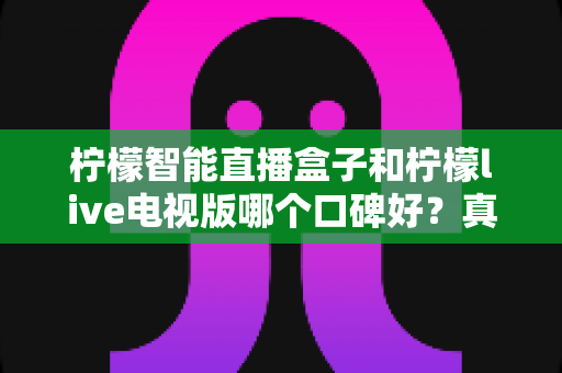 柠檬智能直播盒子和柠檬live电视版哪个口碑好?真实用户评价对比与选购指南全解析 柠檬智能直播盒子和柠檬live电视版哪个口碑好?真实用户评价对比与选购指南全解析