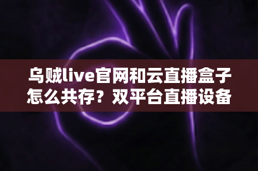 乌贼live官网和云直播盒子怎么共存?双平台直播设备和平共处全攻略 乌贼live官网和云直播盒子怎么共存?双平台直播设备和平共处全攻略