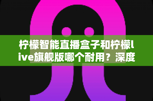 柠檬智能直播盒子和柠檬live旗舰版哪个耐用？深度测评帮你选对直播设备