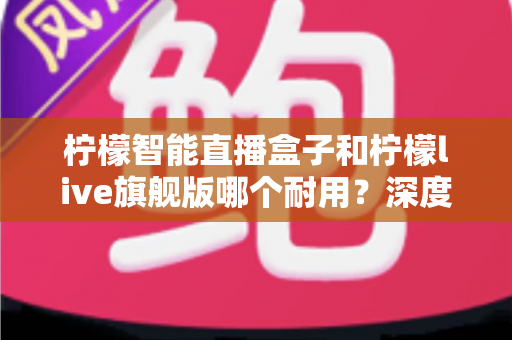 柠檬智能直播盒子和柠檬live旗舰版哪个耐用？深度测评帮你选对直播设备