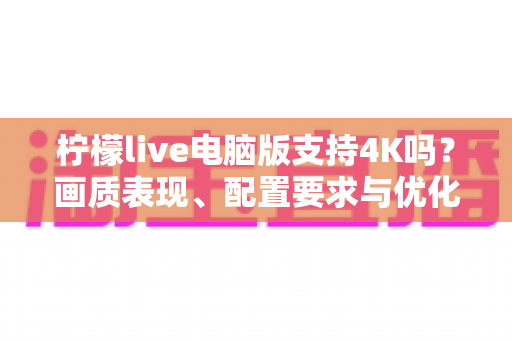 柠檬live电脑版支持4K吗？画质表现、配置要求与优化技巧全解析