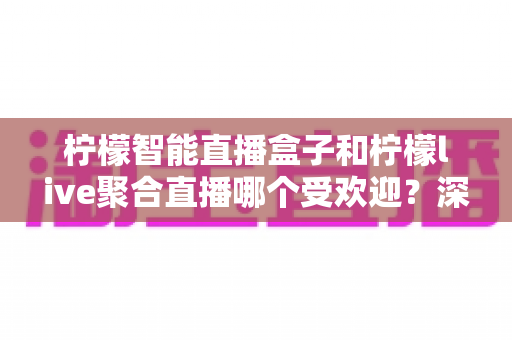 柠檬智能直播盒子和柠檬live聚合直播哪个受欢迎？深度对比评测帮你选对大屏直播方案