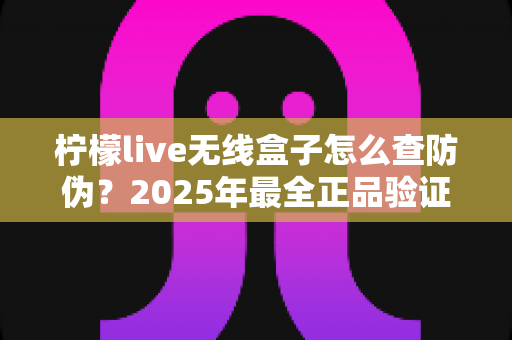 柠檬live无线盒子怎么查防伪?2025年最全正品验证攻略,教你一眼识破假货陷阱 柠檬live无线盒子怎么查防伪?2025年最全正品验证攻略,教你一眼识破假货陷阱