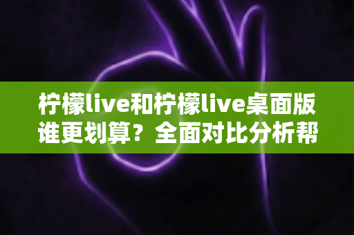 柠檬live和柠檬live桌面版谁更划算?全面对比分析帮你做出最优选择 柠檬live和柠檬live桌面版谁更划算?全面对比分析帮你做出最优选择