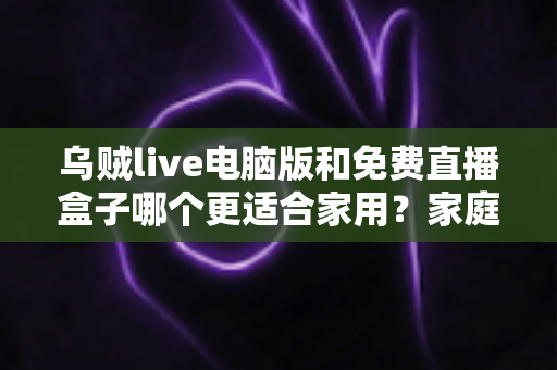 乌贼live电脑版和免费直播盒子哪个更适合家用?家庭观影全方位对比评测指南 乌贼live电脑版和免费直播盒子哪个更适合家用?家庭观影全方位对比评测指南