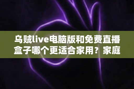 乌贼live电脑版和免费直播盒子哪个更适合家用?家庭观影全方位对比评测指南 乌贼live电脑版和免费直播盒子哪个更适合家用?家庭观影全方位对比评测指南