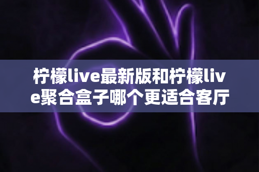 柠檬live最新版和柠檬live聚合盒子哪个更适合客厅？客厅影音方案五大维度深度对比指南