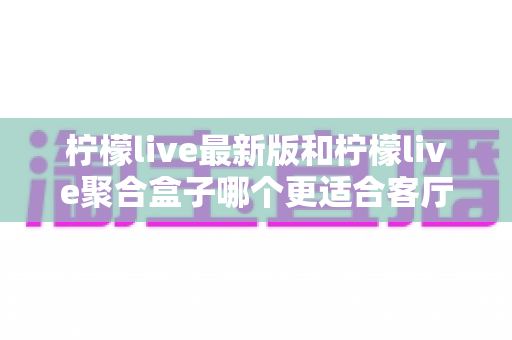 柠檬live最新版和柠檬live聚合盒子哪个更适合客厅？客厅影音方案五大维度深度对比指南