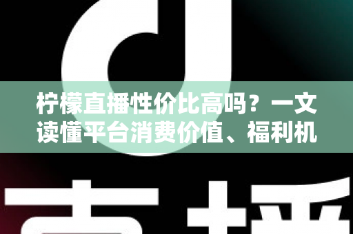 柠檬直播性价比高吗?一文读懂平台消费价值、福利机制与真实体验 柠檬直播性价比高吗?一文读懂平台消费价值、福利机制与真实体验