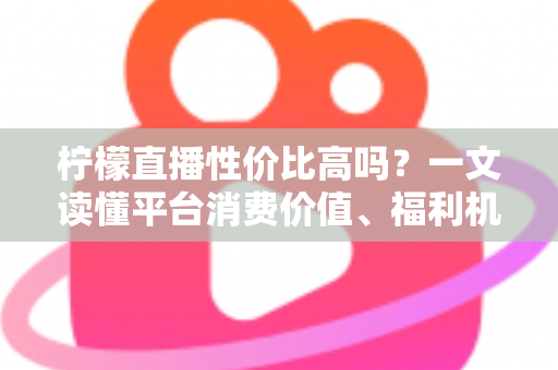 柠檬直播性价比高吗?一文读懂平台消费价值、福利机制与真实体验 柠檬直播性价比高吗?一文读懂平台消费价值、福利机制与真实体验
