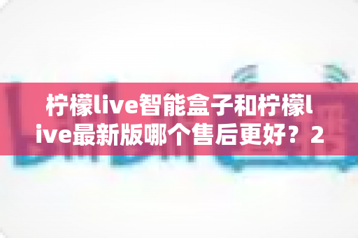 柠檬live智能盒子和柠檬live最新版哪个售后更好?2025年最全售后服务深度对比指南 柠檬live智能盒子和柠檬live最新版哪个售后更好?2025年最全售后服务深度对比指南