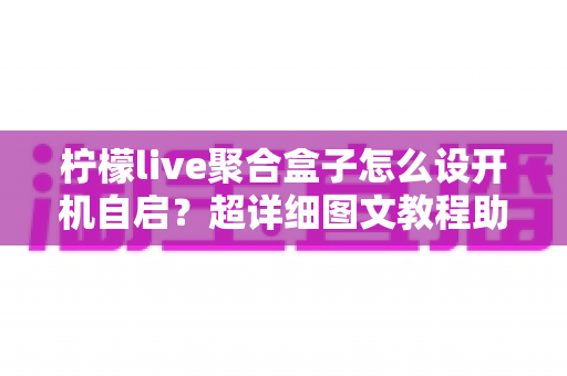 柠檬live聚合盒子怎么设开机自启?超详细图文教程助你一秒进入直播世界 柠檬live聚合盒子怎么设开机自启?超详细图文教程助你一秒进入直播世界