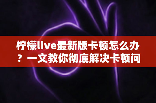 柠檬live最新版卡顿怎么办?一文教你彻底解决卡顿问题,畅享流畅直播体验 柠檬live最新版卡顿怎么办?一文教你彻底解决卡顿问题,畅享流畅直播体验