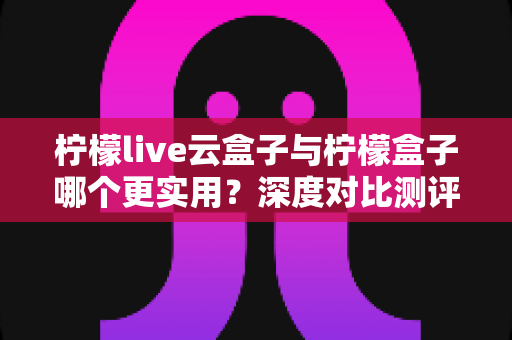 柠檬live云盒子与柠檬盒子哪个更实用?深度对比测评帮你一次选对观影神器 柠檬live云盒子与柠檬盒子哪个更实用?深度对比测评帮你一次选对观影神器