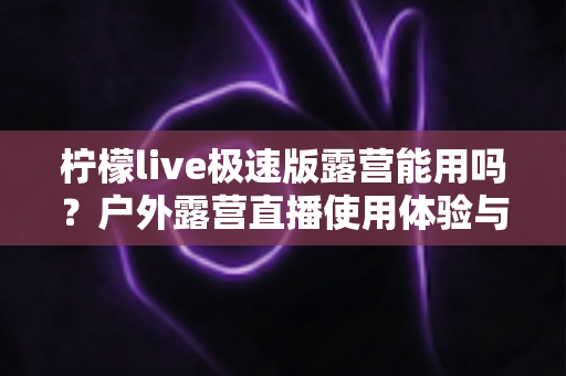柠檬live极速版露营能用吗?户外露营直播使用体验与实用攻略全解析 柠檬live极速版露营能用吗?户外露营直播使用体验与实用攻略全解析
