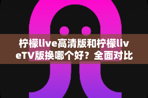 柠檬live高清版和柠檬liveTV版换哪个好?全面对比分析与选择指南 柠檬live高清版和柠檬liveTV版换哪个好?全面对比分析与选择指南