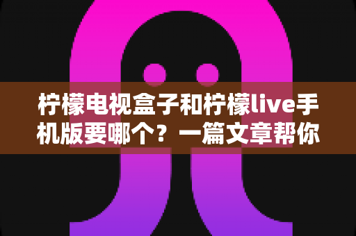 柠檬电视盒子和柠檬live手机版要哪个？一篇文章帮你选对观影方案，告别选择困难症