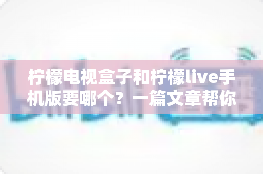 柠檬电视盒子和柠檬live手机版要哪个？一篇文章帮你选对观影方案，告别选择困难症