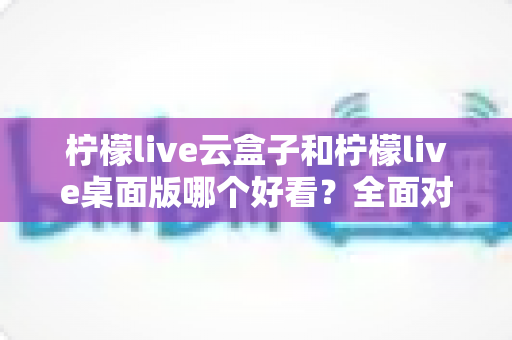 柠檬live云盒子和柠檬live桌面版哪个好看?全面对比评测帮你选对版本 柠檬live云盒子和柠檬live桌面版哪个好看?全面对比评测帮你选对版本