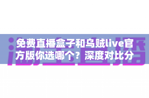 免费直播盒子和乌贼live官方版你选哪个?深度对比分析与选购指南 免费直播盒子和乌贼live官方版你选哪个?深度对比分析与选购指南