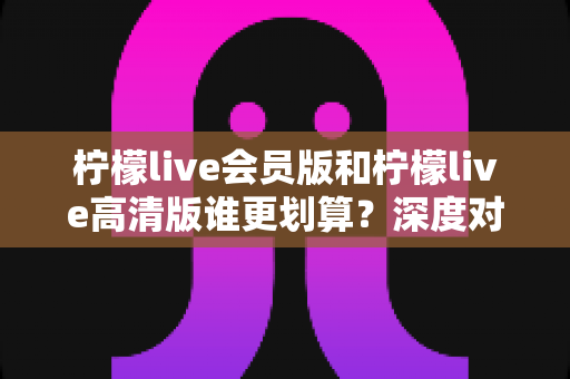 柠檬live会员版和柠檬live高清版谁更划算？深度对比测评助你聪明选择