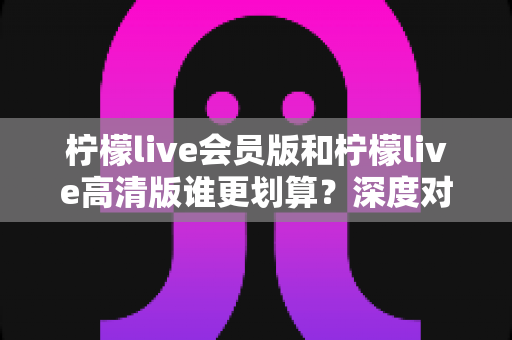 柠檬live会员版和柠檬live高清版谁更划算？深度对比测评助你聪明选择
