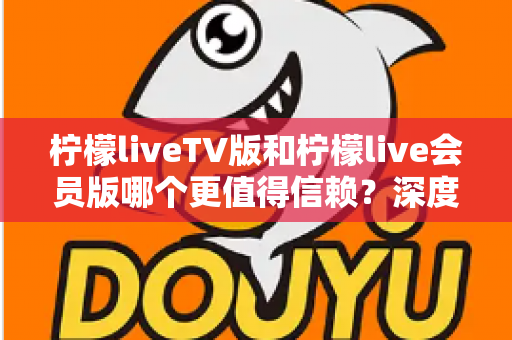 柠檬liveTV版和柠檬live会员版哪个更值得信赖?深度对比分析与选购指南 柠檬liveTV版和柠檬live会员版哪个更值得信赖?深度对比分析与选购指南