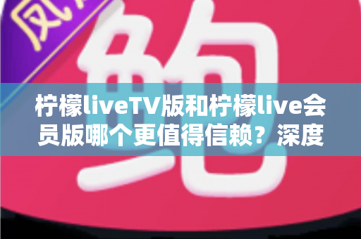 柠檬liveTV版和柠檬live会员版哪个更值得信赖？深度对比分析与选购指南
