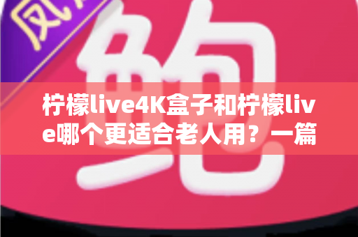 柠檬live4K盒子和柠檬live哪个更适合老人用？一篇文章帮你选对孝心好物