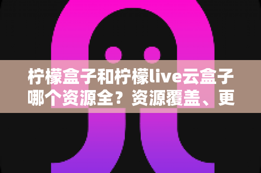 柠檬盒子和柠檬live云盒子哪个资源全?资源覆盖、更新速度与使用体验全维度深度对比指南 柠檬盒子和柠檬live云盒子哪个资源全?资源覆盖、更新速度与使用体验全维度深度对比指南