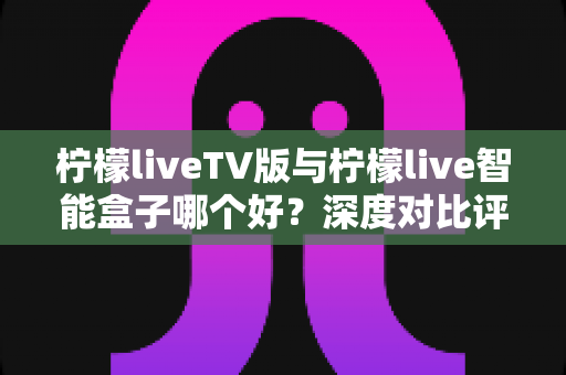 柠檬liveTV版与柠檬live智能盒子哪个好?深度对比评测帮你选出最适合的大屏观影神器 柠檬liveTV版与柠檬live智能盒子哪个好?深度对比评测帮你选出最适合的大屏观影神器