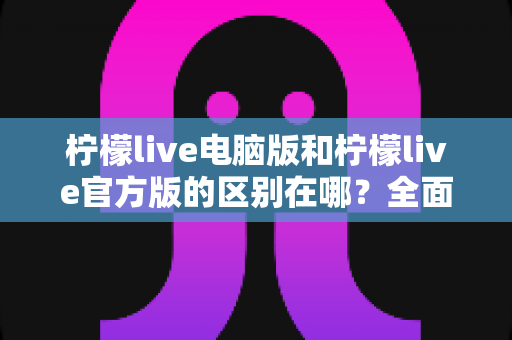 柠檬live电脑版和柠檬live官方版的区别在哪？全面解析两大版本核心差异与选择指南
