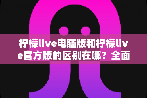 柠檬live电脑版和柠檬live官方版的区别在哪？全面解析两大版本核心差异与选择指南