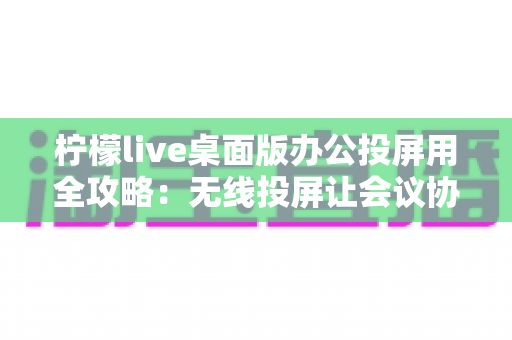 柠檬live桌面版办公投屏用全攻略：无线投屏让会议协作效率翻倍的高效办公指南