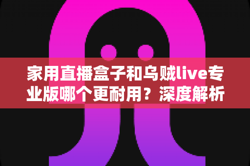 家用直播盒子和乌贼live专业版哪个更耐用？深度解析两者使用寿命差异与选购避坑指南