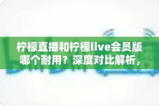 柠檬直播和柠檬live会员版哪个耐用?深度对比解析,助你选出更耐用的版本 柠檬直播和柠檬live会员版哪个耐用?深度对比解析,助你选出更耐用的版本