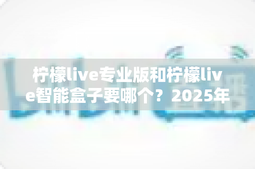 柠檬live专业版和柠檬live智能盒子要哪个？2025年最新选购指南与全面对比解析，帮你一次选对不踩坑