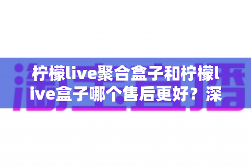 柠檬live聚合盒子和柠檬live盒子哪个售后更好?深度对比解析助你安心选购 柠檬live聚合盒子和柠檬live盒子哪个售后更好?深度对比解析助你安心选购