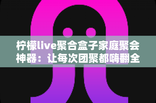柠檬live聚合盒子家庭聚会神器:让每次团聚都嗨翻全场的智能娱乐中心 柠檬live聚合盒子家庭聚会神器:让每次团聚都嗨翻全场的智能娱乐中心