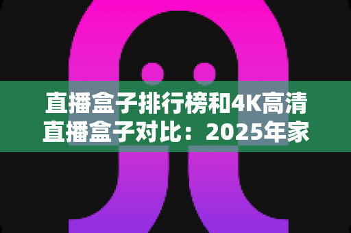 直播盒子排行榜和4K高清直播盒子对比：2025年家庭影音选购全攻略