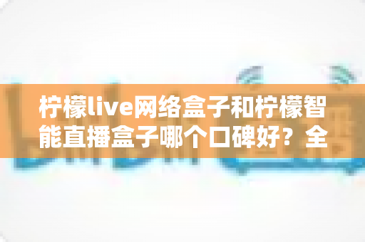 柠檬live网络盒子和柠檬智能直播盒子哪个口碑好？全面对比评测，帮你选对不踩坑