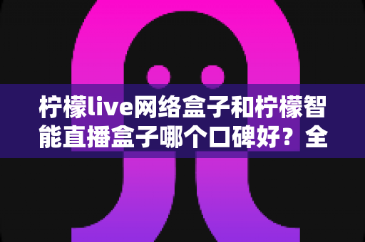 柠檬live网络盒子和柠檬智能直播盒子哪个口碑好？全面对比评测，帮你选对不踩坑