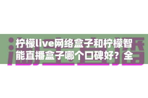 柠檬live网络盒子和柠檬智能直播盒子哪个口碑好？全面对比评测，帮你选对不踩坑
