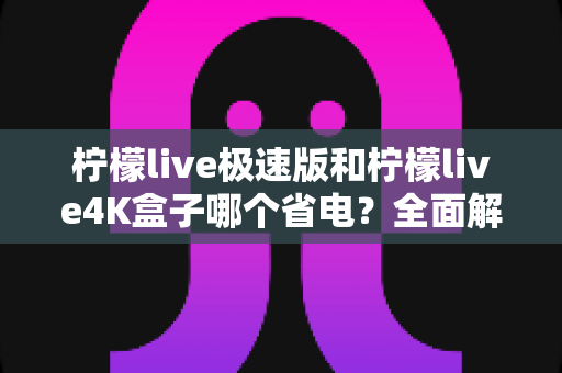柠檬live极速版和柠檬live4K盒子哪个省电?全面解析两款设备的功耗表现与选购建议 柠檬live极速版和柠檬live4K盒子哪个省电?全面解析两款设备的功耗表现与选购建议