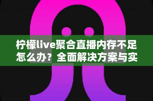 柠檬live聚合直播内存不足怎么办？全面解决方案与实用优化技巧一网打尽