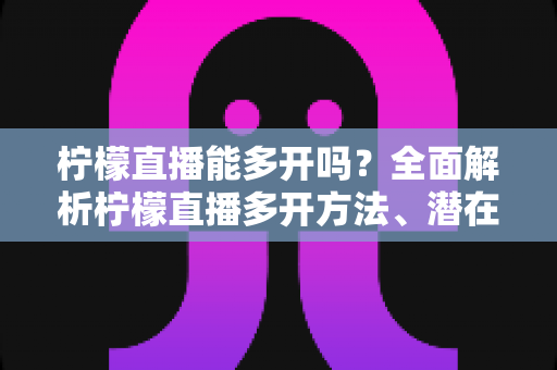 柠檬直播能多开吗？全面解析柠檬直播多开方法、潜在风险与实用避坑指南