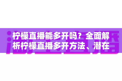 柠檬直播能多开吗？全面解析柠檬直播多开方法、潜在风险与实用避坑指南