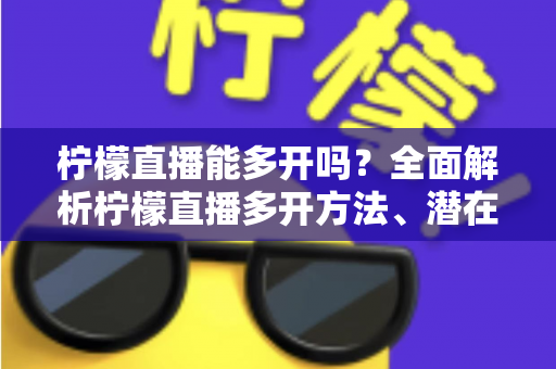 柠檬直播能多开吗？全面解析柠檬直播多开方法、潜在风险与实用避坑指南