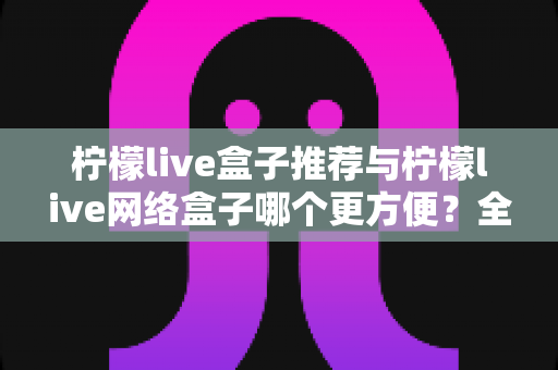 柠檬live盒子推荐与柠檬live网络盒子哪个更方便？全面对比评测帮你选对不踩坑