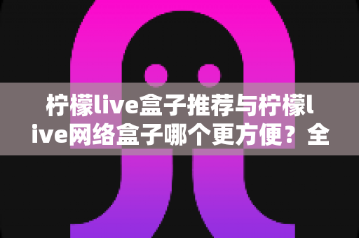 柠檬live盒子推荐与柠檬live网络盒子哪个更方便？全面对比评测帮你选对不踩坑
